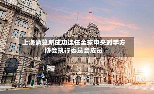 上海清算所成功连任全球中央对手方协会执行委员会成员-第1张图片