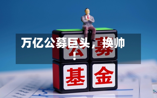 万亿公募巨头	，换帅！-第1张图片