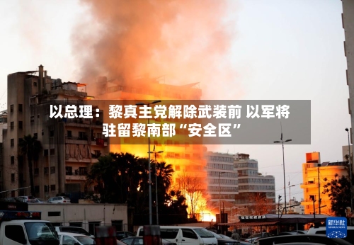 以总理：黎真主党解除武装前 以军将驻留黎南部“安全区”-第1张图片