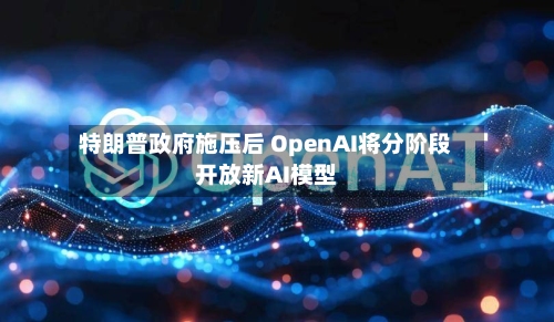 特朗普政府施压后 OpenAI将分阶段开放新AI模型-第1张图片