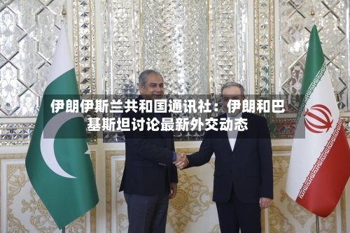 伊朗伊斯兰共和国通讯社：伊朗和巴基斯坦讨论最新外交动态-第2张图片